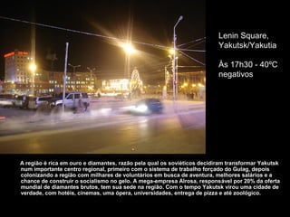 Lenin Square,
                                                                         Yakutsk/Yakutia

                                                                         Às 17h30 - 40ºC
                                                                         negativos




A região é rica em ouro e diamantes, razão pela qual os soviéticos decidiram transformar Yakutsk
num importante centro regional, primeiro com o sistema de trabalho forçado do Gulag, depois
colonizando a região com milhares de voluntários em busca de aventura, melhores salários e a
chance de construir o socialismo no gelo. A mega-empresa Alrosa, responsável por 20% da oferta
mundial de diamantes brutos, tem sua sede na região. Com o tempo Yakutsk virou uma cidade de
verdade, com hotéis, cinemas, uma ópera, universidades, entrega de pizza e até zoológico.
 