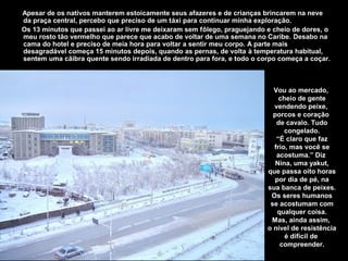 Apesar de os nativos manterem estoicamente seus afazeres e de crianças brincarem na neve
da praça central, percebo que preciso de um táxi para continuar minha exploração.
Os 13 minutos que passei ao ar livre me deixaram sem fôlego, praguejando e cheio de dores, o
meu rosto tão vermelho que parece que acabo de voltar de uma semana no Caribe. Desabo na
cama do hotel e preciso de meia hora para voltar a sentir meu corpo. A parte mais
desagradável começa 15 minutos depois, quando as pernas, de volta à temperatura habitual,
sentem uma cãibra quente sendo irradiada de dentro para fora, e todo o corpo começa a coçar.



                                                                           Vou ao mercado,
                                                                             cheio de gente
                                                                           vendendo peixe,
                                                                           porcos e coração
                                                                            de cavalo. Tudo
                                                                               congelado.
                                                                            “É claro que faz
                                                                           frio, mas você se
                                                                            acostuma.” Diz
                                                                            Nina, uma yakut,
                                                                         que passa oito horas
                                                                            por dia de pé, na
                                                                         sua banca de peixes.
                                                                          Os seres humanos
                                                                          se acostumam com
                                                                             qualquer coisa.
                                                                          Mas, ainda assim,
                                                                         o nível de resistência
                                                                               é difícil de
                                                                              compreender.
 