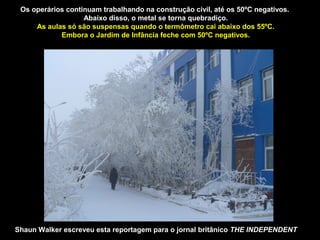 Os operários continuam trabalhando na construção civil, até os 50ºC negativos.
                   Abaixo disso, o metal se torna quebradiço.
     As aulas só são suspensas quando o termômetro cai abaixo dos 55ºC.
            Embora o Jardim de Infância feche com 50ºC negativos.




Shaun Walker escreveu esta reportagem para o jornal britânico THE INDEPENDENT
 