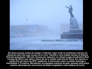 Sei disso porque acabo de chegar a Yakutsk, lugar onde os amistosos nativos me
 alertaram para não usar óculos ao ar livre. Yakutsk é uma cidade remota na Sibéria
Oriental (população: 200 mil), famosa por aparecer no clássico jogo de tabuleiro Risk
  (versão do War) e por deter a fama de ser a cidade mais fria da Terra. Em Janeiro a
    média fica em torno de 40ºC negativos. A névoa que cobre a cidade restringe a
visibilidade a 10 metros. Moradores, em pesados casacos de pele, passam pela praça
     central, adornada por uma árvore de Natal congelada e uma estátua de Lênin.
 