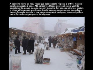 A pequena fresta do meu rosto que está exposta registra o ar frio, mas no
geral a sensação é boa... Até agradável. Desde que você esteja vestido
corretamente, penso eu, não é assim tão ruim. Em poucos minutos, porém,
o clima gélido passa a se impor. A pele exposta começa a dar pontadas e
depois fica adormecida, o que aparentemente é perigoso, porque significa
que o fluxo de sangue para o local parou.
 