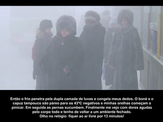 Então o frio penetra pela dupla camada de luvas e congela meus dedos. O boné e o
 capuz tampouco são páreo para os 43ºC negativos e minhas orelhas começam a
 pinicar. Em seguida as pernas sucumbem. Finalmente me vejo com dores agudas
             pelo corpo todo e tenho de voltar a um ambiente fechado.
                 Olho no relógio: fiquei ao ar livre por 13 minutos!
 