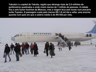 Yakutsk é a capital de Yakutia, região que abrange mais de 2.6 milhões de
quilômetros quadrados e onde vivem menos de 1 milhão de pessoas. A cidade
fica a seis fusos horários de Moscou, mas a viagem leva seis horas num precário
avião Tupolev. A passagem custa pelo menos RS 1,8 mil ida e volta, uma enorme
quantia num país em que o salário médio é de RS 930 por mês.
 