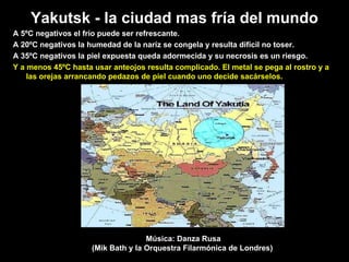 Yakutsk -  l a ci u dad mas fr í a d el  mundo A 5ºC negativos el frío puede ser refrescante.  A 20ºC negativos la humedad de la naríz se congela y resulta dif íc il n o  toser.  A 35ºC negativos la piel expuesta queda adormecida y su necrosis es un riesgo.   Y a menos 45ºC hasta usar anteojos resulta complicado. El metal se pega al rostro y a las orejas arrancando pedazos de piel cuando uno decide sacárselos. Música: Danza Rusa (Mik Bath y la Orquestra Filarmónica de Londres)  