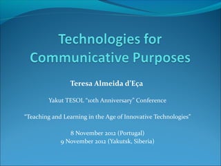 Teresa Almeida d’Eça

        Yakut TESOL “10th Anniversary” Conference

“Teaching and Learning in the Age of Innovative Technologies”

                8 November 2012 (Portugal)
             9 November 2012 (Yakutsk, Siberia)
 