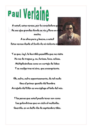 A usted, estos versos, por la consoladora gracia
De sus ojos grandes donde se ríe y llora un dulce
sueño;
A su alma pura y buena, a usted
Estos versos desde el fondo de mi violenta miseria.
Y es que, ¡ay!, la horrible pesadilla que me visita
No me da tregua y, va, furiosa, loca, celosa,
Multiplicándose como un cortejo de lobos
Y se cuelga tras mi sino, que ensangrienta.
Oh, sufro, sufro espantosamente, de tal modo
Que el primer gemido del hombre
Arrojado del Edén es una égloga al lado del mío.
Y las penas que usted pueda tener son como
Las golondrinas que un cielo al mediodía,
Querida, en un bello día de septiembre tibio.
 