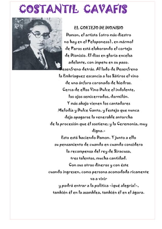 COSTANTIL CAVAFIS
EL CORTEJO DE DIONISIO
Damon, el artista (otro más diestro
no hay en el Peloponeso), en mármol
de Paros está elaborando el cortejo
de Dionisio. El dios en gloria excelsa
adelante, con ímpetu en su paso.
Desenfreno detrás. Al lado de Desenfreno
la Embriaguez escancia a los Sátiros el vino
de una ánfora coronada de hiedras.
Cerca de ellos Vino Dulce el indolente,
los ojos semicerrados, dormilón.
Y más abajo vienen los cantadores
Melodía y Dulce Canto, y Festejo que nunca
deja apagarse la venerable antorcha
de la procesión que él sostiene; y la Ceremonia, muy
digna.-
Esto está haciendo Damon. Y junto a ello
su pensamiento de cuando en cuando considera
la recompensa del rey de Siracusa,
tres talentos, mucha cantidad.
Con sus otros dineros y con éste
cuando ingresen, como persona acomodada ricamente
va a vivir
y podrá entrar a la política -¡qué alegría!-,
también él en la asamblea, también él en el ágora.
 
