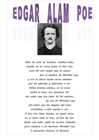 Annabel Lee
Hace de esto ya muchos, muchos años,
cuando en un reino junto al mar viví,
vivía allí una virgen que os evoco
por el nombre de Annabel Lee;
y era su único sueño verse siempre
por mí adorada y adorarme a mí.
Niños éramos ambos, en el reino
junto al mar; nos quisimos allí
con amor que era amor de los amores,
yo con mi Annabel Lee;
con amor que los ángeles del cielo
envidiaban a ella cuanto a mí.
Y por eso, hace mucho, en aquel reino,
en el reino ante el mar, ¡triste de mí!,
desde una nube sopló un viento, helando
para siempre a mi hermosa Annabel Lee
Y parientes ilustres la llevaron
 