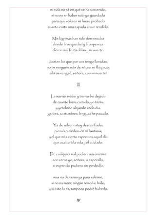 mi vida no sé en qué se ha sostenido,
si no es en haber sido yo guardado
para que sólo en mí fuese probado
cuanto corta una espada en un rendido.
Mis lágrimas han sido derramadas
donde la sequedad y la aspereza
dieron mal fruto delas y mi suerte:
¡basten las que por vos tengo lloradas;
no os venguéis más de mí con mi flaqueza;
allá os vengad, señora, con mi muerte!
III
La mar en medio y tierras he dejado
de cuanto bien, cuitado, yo tenía;
y yéndome alejando cada día,
gentes, costumbres, lenguas he pasado.
Ya de volver estoy desconfiado;
pienso remedios en mi fantasía;
y el que más cierto espero es aquel día
que acabará la vida y el cuidado.
De cualquier mal pudiera socorrerme
con veros yo, señora, o esperallo,
si esperallo pudiera sin perdedlo;
mas no de veros ya para valerme,
si no es morir, ningún remedio hallo,
y si éste lo es, tampoco podré haberlo.
IV
 