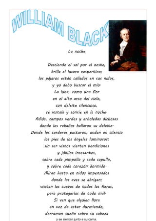 La noche
Desciende el sol por el oeste,
brilla el lucero vespertino;
los pájaros están callados en sus nidos,
y yo debo buscar el mío.
La luna, como una flor
en el alto arco del cielo,
con deleite silencioso,
se instala y sonríe en la noche.
Adiós, campos verdes y arboledas dichosas
donde los rebaños hallaron su deleite.
Donde los corderos pastaron, andan en silencio
los pies de los ángeles luminosos;
sin ser vistos vierten bendiciones
y júbilos incesantes,
sobre cada pimpollo y cada capullo,
y sobre cada corazón dormido.
Miran hasta en nidos impensados
donde las aves se abrigan;
visitan las cuevas de todas las fieras,
para protegerlas de todo mal.
Si ven que alguien llora
en vez de estar durmiendo,
derraman sueño sobre su cabeza
y se sientan junto a su cama.
 