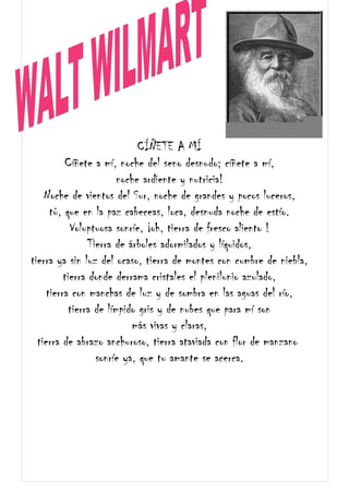 CÍÑETE A MÍ
Cíñete a mí, noche del seno desnudo; cíñete a mí,
noche ardiente y nutricia!
Noche de vientos del Sur, noche de grandes y pocos luceros,
tú, que en la paz cabeceas, loca, desnuda noche de estío.
Voluptuosa sonríe, ¡oh, tierra de fresco aliento !
Tierra de árboles adormilados y líquidos,
tierra ya sin luz del ocaso, tierra de montes con cumbre de niebla,
tierra donde derrama cristales el plenilunio azulado,
tierra con manchas de luz y de sombra en las aguas del río,
tierra de límpido gris y de nubes que para mí son
más vivas y claras,
tierra de abrazo anchuroso, tierra ataviada con flor de manzano
sonríe ya, que tu amante se acerca.
 