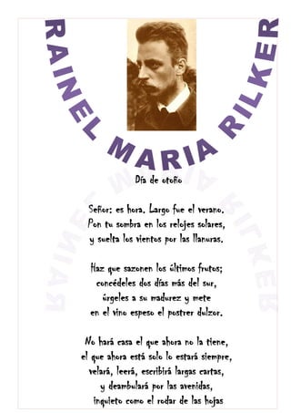 Día de otoño
Señor: es hora. Largo fue el verano.
Pon tu sombra en los relojes solares,
y suelta los vientos por las llanuras.
Haz que sazonen los últimos frutos;
concédeles dos días más del sur,
úrgeles a su madurez y mete
en el vino espeso el postrer dulzor.
No hará casa el que ahora no la tiene,
el que ahora está solo lo estará siempre,
velará, leerá, escribirá largas cartas,
y deambulará por las avenidas,
inquieto como el rodar de las hojas
 