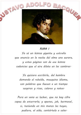 RIMA I
Yo sé un himno gigante y extraño
que anuncia en la noche del alma una aurora,
y estas páginas son de ese himno
cadencias que el aire dilata en las sombras.
Yo quisiera escribirle, del hombre
domando el rebelde, mezquino idioma,
con palabras que fuesen a un tiempo
suspiros y risas, colores y notas.
Pero en vano es luchar, que no hay cifra
capaz de encerrarle; y apenas, ¡oh, hermosa!,
si, teniendo en mis manos las tuyas,
pudiera, al oído, cantártelo a solas.
 