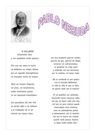 A CALLARSE
Ahora contaremos doce
y nos quedamos todos quietos.
Por una vez sobre la tierra
no hablemos en ningún idioma,
por un segundo detengámonos,
no movamos tanto los brazos.
Sería un minuto fragante,
sin prisa, sin locomotoras,
todos estaríamos juntos
en un inquietud instantánea.
Los pescadores del mar frío
no harían daño a las ballenas
y el trabajador de la sal
miraría sus manos rotas.
Los que preparan guerras verdes,
guerras de gas, guerras de fuego,
victorias sin sobrevivientes,
se pondrían un traje puro
y andarían con sus hermanos
por la sombra, sin hacer nada.
No se confunda lo que quiero
con la inacción definitiva:
la vida es sólo lo que se hace,
no quiero nada con la muerte.
Si no pudimos ser unánimes
moviendo tanto nuestras vidas,
tal vez no hacer nada una vez,
tal vez un gran silencio pueda
interrumpir esta tristeza,
este no entendernos jamás
y amenazarnos con la muerte,
tal vez la tierra nos enseñe
cuando todo parece muerto
y luego todo estaba vivo.
 