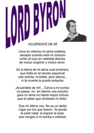 ACUÉRDATE DE MÍ
Llora en silencio mi alma solitaria,
excepto cuando está mi corazón
unido al tuyo en celestial alianza
de mutuo suspirar y mutuo amor.
Es la llama de mi alma cual lumbrera,
que brilla en el recinto sepulcral:
casi extinta, invisible, pero eterna...
ni la muerte la puede aniquilar.
¡Acuérdate de mí!... Cerca a mi tumba
no pases, no, sin darme una oración;
para mi alma no habrá mayor tortura
que el saber que olvidaste mi dolor.
Oye mi última voz. No es un delito
rogar por los que fueron. Yo jamás
te pedí nada: al expirar te exijo
que vengas a mi tumba a sollozar.
 