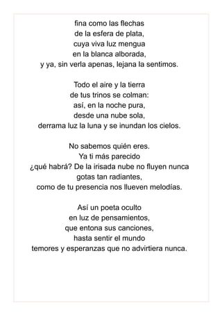 fina como las flechas
de la esfera de plata,
cuya viva luz mengua
en la blanca alborada,
y ya, sin verla apenas, lejana la sentimos.
Todo el aire y la tierra
de tus trinos se colman:
así, en la noche pura,
desde una nube sola,
derrama luz la luna y se inundan los cielos.
No sabemos quién eres.
Ya ti más parecido
¿qué habrá? De la irisada nube no fluyen nunca
gotas tan radiantes,
como de tu presencia nos llueven melodías.
Así un poeta oculto
en luz de pensamientos,
que entona sus canciones,
hasta sentir el mundo
temores y esperanzas que no advirtiera nunca.
 