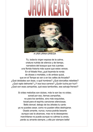 A UNA URNA GRIEGA
Tú, todavía virgen esposa de la calma,
criatura nutrida de silencio y de tiempo,
narradora del bosque que nos cuentas
una florida historia más suave que estos versos.
En el foliado friso ¿qué leyenda te ronda
de dioses o mortales, o de ambos quizá,
que en el Tempe se ven o en los valles de Arcadia?
¿Qué deidades son ésas, o qué hombres? ¿Qué doncellas rebeldes?
¿Qué rapto delirante? ¿Y esa loca carrera? ¿Quién lucha por huir?
¿Qué son esas zampoñas, qué esos tamboriles, ese salvaje frenesí?
Si oídas melodías son dulces, más lo son las no oídas;
sonad por eso, tiernas zampoñas,
no para los sentidos, sino más exquisitas,
tocad para el espíritu canciones silenciosas.
Bello doncel, debajo de los árboles tu canto
ya no puedes cesar, como no pueden ellos deshojarse.
Osado amante, nunca, nunca podrás besarla
aunque casi la alcances, mas no te desesperes:
marchitarse no puede aunque no calmes tu ansia,
¡serás su amante siempre, y ella por siempre bella!
 