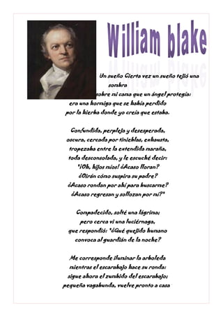 Un sueño Cierta vez un sueño tejió una
sombra
sobre mi cama que un ángel protegía:
era una hormiga que se había perdido
por la hierba donde yo creía que estaba.
Confundida, perpleja y desesperada,
oscura, cercada por tinieblas, exhausta,
tropezaba entre la extendida maraña,
toda desconsolada, y le escuché decir:
"¡Oh, hijos míos! ¿Acaso lloran?
¿Oirán cómo suspira su padre?
¿Acaso rondan por ahí para buscarme?
¿Acaso regresan y sollozan por mí?"
Compadecido, solté una lágrima;
pero cerca vi una luciérnaga,
que respondió: "¿Qué quejido humano
convoca al guardián de la noche?
Me corresponde iluminar la arboleda
mientras el escarabajo hace su ronda:
sigue ahora el zumbido del escarabajo;
pequeña vagabunda, vuelve pronto a casa."
 