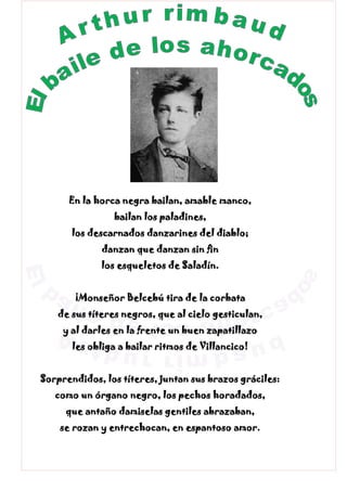 En la horca negra bailan, amable manco,
bailan los paladines,
los descarnados danzarines del diablo;
danzan que danzan sin fin
los esqueletos de Saladín.
¡Monseñor Belcebú tira de la corbata
de sus títeres negros, que al cielo gesticulan,
y al darles en la frente un buen zapatillazo
les obliga a bailar ritmos de Villancico!
Sorprendidos, los títeres, juntan sus brazos gráciles:
como un órgano negro, los pechos horadados,
que antaño damiselas gentiles abrazaban,
se rozan y entrechocan, en espantoso amor.
 