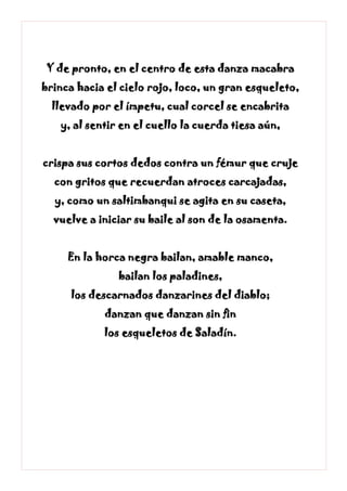Y de pronto, en el centro de esta danza macabra
brinca hacia el cielo rojo, loco, un gran esqueleto,
llevado por el ímpetu, cual corcel se encabrita
y, al sentir en el cuello la cuerda tiesa aún,
crispa sus cortos dedos contra un fémur que cruje
con gritos que recuerdan atroces carcajadas,
y, como un saltimbanqui se agita en su caseta,
vuelve a iniciar su baile al son de la osamenta.
En la horca negra bailan, amable manco,
bailan los paladines,
los descarnados danzarines del diablo;
danzan que danzan sin fin
los esqueletos de Saladín.
 