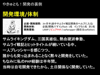 やきゅとも！開発の裏側

開発環境/体制
     企画・開発期間: 3ヶ月半(途中サムライ戦記開発のヘルプに入る)
     開発体制:    企画/開発/ﾃﾞｻﾞｲﾝ/flash 1名 インフラ/1名 計2名
     開発環境:    LAMP / ピュアPHP / swfwrapper (現在はswfEditor)


サムライキングダム、三国英雄伝、熱血硬派拳塾、
サムライ戦記とヒットタイトルが続いている中、
一人プレッシャーを感じつつ、
誰からも突っ込まれることなく黙々と開発をしていた。
ちなみに私のPHP経験は半年間。
当時は自宅開発できたから、土日関係なく開発していた。
 