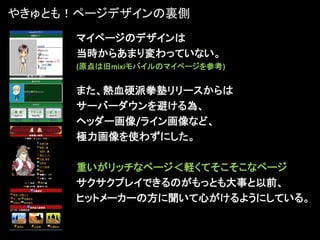 やきゅとも！ページデザインの裏側
      マイページのデザインは
      当時からあまり変わっていない。
      (原点は旧mixiモバイルのマイページを参考)


      また、熱血硬派拳塾リリースからは
      サーバーダウンを避ける為、
      ヘッダー画像/ライン画像など、
      極力画像を使わずにした。

      重いがリッチなページ＜軽くてそこそこなページ
      サクサクプレイできるのがもっとも大事と以前、
      ヒットメーカーの方に聞いて心がけるようにしている。
 