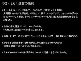 やきゅとも！運営の裏側

1.チートしたユーザーに対して、 DBからデータを50人以上削除し
  大問題になったことがある。対応として、後日、バックアップしてあったＤＢデータ
  をインポートして解決。多くのユーザーにチートしたら消されると恐れられる存在
  となった。

2.自分の個人運営ブログに ユーザーから、
  「死ねよカス」と直メールが来たことがある。

3.当時、モバゲー内ではガチャといったらやきゅとも!が 一番と言われた事がある。

4.やきゅとも!開発者という情報がどこから漏れたか分からないが
  何社か謎のヘッドハンティングにあった。

5.カスタマーのアルバイトがデザイナーとして活躍できるようになった。
 