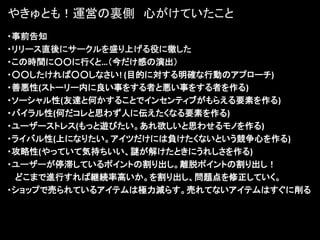 やきゅとも！運営の裏側 心がけていたこと
・事前告知
・リリース直後にサークルを盛り上げる役に徹した
・この時間に○○に行くと…（今だけ感の演出）
・○○したければ○○しなさい! (目的に対する明確な行動のアプローチ)
・善悪性(ストーリー内に良い事をする者と悪い事をする者を作る)
・ソーシャル性(友達と何かすることでインセンティブがもらえる要素を作る)
・バイラル性(何だコレと思わず人に伝えたくなる要素を作る)
・ユーザーストレス(もっと遊びたい。あれ欲しいと思わせるモノを作る)
・ライバル性(上になりたい。アイツだけには負けたくないという競争心を作る)
・攻略性(やっていて気持ちいい、謎が解けたときにうれしさを作る)
・ユーザーが停滞しているポイントの割り出し。離脱ポイントの割り出し！
  どこまで進行すれば継続率高いか。を割り出し、問題点を修正していく。
・ショップで売られているアイテムは極力減らす。売れてないアイテムはすぐに削る
 