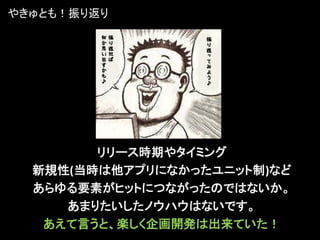 やきゅとも！振り返り




        リリース時期やタイミング
  新規性(当時は他アプリになかったユニット制)など
  あらゆる要素がヒットにつながったのではないか。
     あまりたいしたノウハウはないです。
   あえて言うと、楽しく企画開発は出来ていた！
 