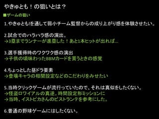 やきゅとも！の狙いとは？
■ゲームの狙い

1.やきゅとも!を通して弱小チーム監督からの成り上がり感を体験させたい。

2.試合でのハラハラ感の演出。
→3塁までランナーが進塁した！あと1本ヒットが出れば…

3.選手獲得時のワクワク感の演出
→子供の頃味わったBBMカードを買うときの感覚

4.ちょっとした昼ドラ要素
→登場キャラの相関設定などのこだわりをみせたい

5.当時クリックゲームが流行っていたので、それは真似をしたくない。
→怪盗ロワイアルの真逆。時間設定形ミッションに
→当時、イストピカさんのビストランテを参考にした。

6.普通の野球ゲームにはしたくない。
 