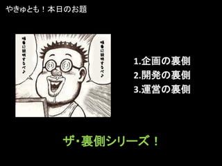 やきゅとも！本日のお題




              1.企画の裏側
              2.開発の裏側
              3.運営の裏側




       ザ・裏側シリーズ！
 
