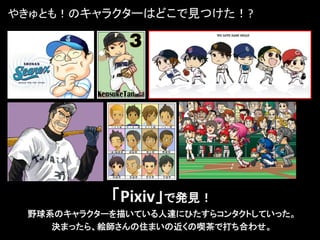 やきゅとも！のキャラクターはどこで見つけた！?




           「Pixiv」で発見！
 野球系のキャラクターを描いている人達にひたすらコンタクトしていった。
    決まったら、絵師さんの住まいの近くの喫茶で打ち合わせ。
 