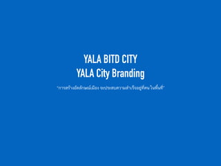 YALA BITD CITY  
YALA City Branding
“การสร้างอัตลักษณ์เมือง จะประสบความสำเร็จอยู่ที่คนในพื้นที่”
 