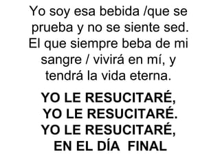 Yo soy esa bebida /que se
prueba y no se siente sed.
El que siempre beba de mi
sangre / vivirá en mí, y
tendrá la vida eterna. 
YO LE RESUCITARÉ, 
YO LE RESUCITARÉ.
YO LE RESUCITARÉ, 
EN EL DÍA  FINAL
 