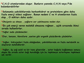 *C,H,O atomlarından oluĢur. Bunların yanında C,H,N veya P’de
bulundurabilirler

*Solunumla yakıldıklarında karbonhidrat ve proteinlere göre daha
.
fazla enerji eldesi sağlanır. Bunun nedeni C ve H atomlarının fazla
olup , O miktarı daha azdır.
*Oksijenin az olması , yağların zor yakılmasına neden olur.
*En çok enerji veren molekül olmasına rağmen , açlık sırasında ikinci
sırada kullanılırlar.
*Yağlar suda çözünmezler.

*Eter, benzen, kloroform ,aseton gibi organik çözücülerde çözünürler.

*Yağlar, hidrojenleri fazla olduğundan, yakıldıklarında en fazla metabolik su
oluĢturan moleküllerdir.

*Yağlar, üç yağ asidi ve bir tane gliserolün , ester bağıyla bağlanması sonucu
oluĢur.Bu sırada ester bağı kurulduğu için bu tepkimeye esterleĢme tepkimesi
adı verilir.
 