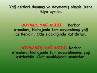 Yağ asitleri doymuĢ ve doymamıĢ olmak üzere
                 ikiye ayrılır.


       DOYMUġ YAĞ ASĠDĠ : Karbon
  atomları, hidrojenle tam doyurulmuĢ yağ
   asitleridir. Oda sıcaklığında katıdırlar.


     DOYMAMIġ YAĞ ASĠDĠ: Karbon
 atomları, hidrojenle tam doyurulmamıĢ yağ
   asitleridir. Oda sıcaklığında sıvıdırlar.
 