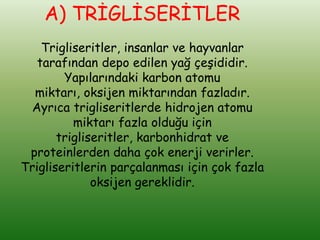A) TRİGLİSERİTLER
    Trigliseritler, insanlar ve hayvanlar
   tarafından depo edilen yağ çeşididir.
        Yapılarındaki karbon atomu
  miktarı, oksijen miktarından fazladır.
 Ayrıca trigliseritlerde hidrojen atomu
          miktarı fazla olduğu için
       trigliseritler, karbonhidrat ve
 proteinlerden daha çok enerji verirler.
Trigliseritlerin parçalanması için çok fazla
              oksijen gereklidir.
 