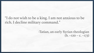 “I do not wish to be a king. I am not anxious to be
rich. I decline military command.” 
-Tatian, an early Syrian theologian  
(b. ~120 – c. ~173)
 