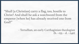 “Shall [a Christian] carry a flag, too, hostile to
Christ? And shall he ask a watchword from the
emperor [when he] has already received one from
God?” 
- Tertullian, an early Carthaginian theologian  
(b. ~155 – d. ~240)
 