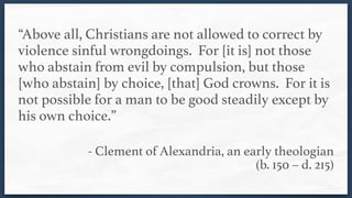 “Above all, Christians are not allowed to correct by
violence sinful wrongdoings. For [it is] not those
who abstain from evil by compulsion, but those
[who abstain] by choice, [that] God crowns. For it is
not possible for a man to be good steadily except by
his own choice.” 
- Clement of Alexandria, an early theologian  
(b. 150 – d. 215)
 