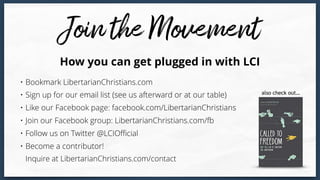 • Bookmark LibertarianChristians.com
• Sign up for our email list (see us afterward or at our table)
• Like our Facebook page: facebook.com/LibertarianChristians
• Join our Facebook group: LibertarianChristians.com/fb
• Follow us on Twitter @LCIOﬃcial
• Become a contributor!  
Inquire at LibertarianChristians.com/contact
How you can get plugged in with LCI
also check out…
 