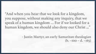 “And when you hear that we look for a kingdom,
you suppose, without making any inquiry, that we
speak of a human kingdom … For if we looked for a
human kingdom, we should also deny our Christ ...” 
- Justin Martyr, an early Samaritan theologian  
(b. ~100 – d. ~165)
 