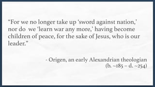 “For we no longer take up ‘sword against nation,’
nor do we ‘learn war any more,’ having become
children of peace, for the sake of Jesus, who is our
leader.”
- Origen, an early Alexandrian theologian  
(b. ~185 – d. ~254)
 