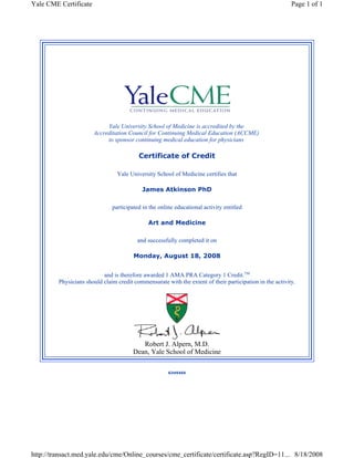 Yale CME Certificate Page 1 of 1 
Yale University School of Medicine is accredited by the 
Accreditation Council for Continuing Medical Education (ACCME) 
to sponsor continuing medical education for physicians 
Certificate of Credit 
Yale University School of Medicine certifies that 
James Atkinson PhD 
participated in the online educational activity entitled 
Delirium in the ICU: What Is All The Confusion About? 
and successfully completed it on 
Saturday, August 02, 2008 
and is therefore awarded 1 AMA PRA Category 1 Credit.TM 
Physicians should claim credit commensurate with the extent of their participation in the activity. 
Robert J. Alpern, M.D. 
Dean, Yale School of Medicine 
U919719 
https://transact.med.yale.edu/cme/Online_courses/cme_certificate/certificate.asp?RegID=11... 8/2/2008 
