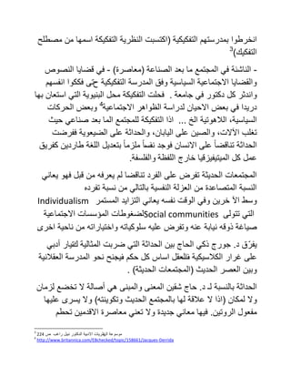 ‫التفكٌكٌة‬ ‫بمدرستهم‬ ‫انخرطوا‬(‫ا‬ ‫النظرٌة‬ ‫اكتسبت‬‫ا‬ ‫لتفكٌكة‬‫مصطلح‬ ‫من‬ ‫سمها‬
‫ا‬‫لتفكٌك‬)3
-ً‫ف‬ ‫الناشئة‬‫ا‬‫الصناعة‬ ‫بعد‬ ‫ما‬ ‫لمجتمع‬(‫معاصرة‬)-‫النصوص‬ ‫قضاٌا‬ ً‫ف‬
‫ح‬ ‫التفكٌكٌة‬ ‫المدرسة‬ ‫وفق‬ ‫السٌاسٌة‬ ‫االجتماعٌة‬ ‫والقضاٌا‬‫انفسهم‬ ‫فككوا‬ ‫تى‬
‫جامعة‬ ً‫ف‬ ‫دكتور‬ ‫كل‬ ‫واندثر‬.‫فحلت‬‫التفكٌكة‬‫البنٌوٌة‬ ‫محل‬‫بها‬ ‫استعان‬ ً‫الت‬
‫االجتماعٌة‬ ‫الظواهر‬ ‫لدراسة‬ ‫االحٌان‬ ‫بعض‬ ً‫ف‬ ‫درٌدا‬4
‫الحركات‬ ‫وبعض‬
،‫السٌاسٌة‬‫الخ‬ ‫الالهوتٌة‬...‫حٌث‬ ً‫صناع‬ ‫بعد‬ ‫الما‬ ‫للمجتمع‬ ‫التفكٌكة‬ ‫اذا‬
‫على‬ ‫والصٌن‬ ،‫اآلالت‬ ‫تغلب‬‫ففرضت‬ ‫الضٌعوٌة‬ ‫على‬ ‫والحداثة‬ ،‫الٌابان‬
‫نف‬ ‫فوجد‬ ‫االنسان‬ ‫على‬ ً‫ا‬‫تناقض‬ ‫الحداثة‬‫كفرٌق‬ ‫طاردٌن‬ ‫اللغة‬ ‫بتعدٌل‬ ً‫ا‬‫ملزم‬ ً‫ا‬‫س‬
‫عمل‬‫اللفظة‬ ‫خارج‬ ‫المٌتٌفٌزقٌا‬ ‫كل‬‫والفلسفة‬.
ً‫ٌعان‬ ‫فهو‬ ‫قبل‬ ‫من‬ ‫ٌعرفه‬ ‫لم‬ ‫تناقضا‬ ‫الفرد‬ ‫على‬ ‫تفرض‬ ‫الحدٌثة‬ ‫المجتمعات‬
‫تفرده‬ ‫نسبة‬ ‫من‬ ً‫بالتال‬ ‫النفسٌة‬ ‫العزلة‬ ‫من‬ ‫المتصاعدة‬ ‫النسبة‬
Individualism ‫اآل‬ ‫وسط‬‫الو‬ ً‫وف‬ ‫خرٌن‬‫المستمر‬ ‫التزاٌد‬ ً‫ٌعان‬ ‫نفسه‬ ‫قت‬
‫االجتماعٌة‬ ‫المؤسسات‬ ‫لضغوطات‬Social communities ‫تتولى‬ ً‫الت‬
‫صٌاغة‬‫اخرى‬ ‫ناحٌة‬ ‫من‬ ‫واختٌاراته‬ ‫سلوكٌاته‬ ‫علٌه‬ ‫وتفرض‬ ‫عنه‬ ‫نٌابة‬ ‫ذوقه‬.
‫ٌفرّر‬‫د‬ ‫ق‬.‫الحداثة‬ ‫بٌن‬ ‫الحاج‬ ً‫ذك‬ ‫جورج‬‫المثالٌة‬ ‫ضربت‬ ً‫الت‬‫ك‬‫تٌار‬ً‫أدب‬
‫على‬‫غرار‬‫الكالسٌكٌة‬‫ف‬‫العقل‬‫اساس‬‫كل‬‫حكم‬‫ف‬‫ٌجنح‬‫نحو‬‫المدرسة‬‫العقالنٌة‬
‫الحدٌث‬ ‫العصر‬ ‫وبٌن‬(‫الحدٌثة‬ ‫المجتمعات‬).
‫الحداثة‬‫د‬ ‫لـ‬ ‫بالنسبة‬.‫حاج‬‫شقٌن‬‫المعنى‬‫والمبنى‬ً‫ه‬‫أ‬‫صالة‬‫ال‬‫تخضع‬‫لزمان‬
‫وال‬‫لمكان‬(‫وتكوٌنته‬ ‫الحدٌث‬ ‫بالمجتمع‬ ‫لها‬ ‫عالقة‬ ‫ال‬ ‫اذا‬)‫وال‬‫ٌسرى‬‫علٌها‬
‫مفعول‬‫الروتٌن‬.‫فٌها‬ً‫معان‬‫جدٌدة‬‫وال‬ً‫تعن‬‫معاصرة‬‫االقدمٌن‬‫تحطم‬
3
‫موسوعة‬‫الن‬‫ظرٌات‬‫االدبٌة‬‫الدكتور‬‫نبٌل‬‫راغب‬‫ص‬224
4
http://www.britannica.com/EBchecked/topic/158661/Jacques-Derrida
 