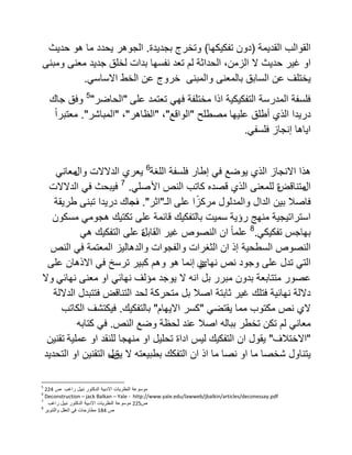 ‫القوالب‬‫القدٌمة‬(‫تفكٌكها‬ ‫دون‬)‫وتخرج‬‫بجدٌدة‬.‫الجوهر‬‫هو‬ ‫ما‬ ‫ٌحدد‬‫حدٌث‬
‫او‬‫غٌر‬‫حدٌث‬،‫الزمن‬ ‫ال‬‫الحداثة‬‫لم‬‫تعد‬‫نفسها‬‫بدات‬‫لخلق‬‫جدٌد‬‫معنى‬‫ومبنى‬
‫ٌختلف‬‫عن‬‫السابق‬‫بالمعنى‬‫والمبنى‬‫خروج‬‫عن‬‫الخط‬ً‫االساس‬.
‫على‬ ‫تعتمد‬ ً‫فه‬ ‫مختلفة‬ ‫اذا‬ ‫التفكٌكٌة‬ ‫المدرسة‬ ‫فلسفة‬"‫الحاضر‬"5
‫جاك‬ ‫وفق‬
‫درٌدا‬‫علٌها‬ ‫أطلق‬ ‫الذي‬‫مصطلح‬"‫الواقع‬"،"‫الظاهر‬"،"‫المباشر‬."ً‫ا‬‫معتبر‬
ً‫فلسف‬ ‫إنجاز‬ ‫اٌاها‬.
‫اللغة‬ ‫فلسفة‬ ‫إطار‬ ً‫ف‬ ‫ٌوضع‬ ‫الذي‬ ‫االنجاز‬ ‫هذا‬6
‫و‬ ‫الدالالت‬ ‫ٌعري‬‫ال‬ً‫معان‬
‫ال‬‫متناقض‬‫األ‬ ‫النص‬ ‫كاتب‬ ‫قصده‬ ‫الذي‬ ‫للمعنى‬ ‫ة‬ً‫صل‬.7
‫الدالالت‬ ً‫ف‬ ‫فٌبحث‬
‫على‬ ‫ا‬ً‫مركز‬ ‫والمدلول‬ ‫الدال‬ ‫بٌن‬ ‫فاصال‬‫الـ‬"‫اثر‬."‫ف‬‫طرٌقة‬ ‫تبنى‬ ‫درٌدا‬ ‫جاك‬
‫رؤٌة‬ ‫منهج‬ ‫استراتٌجٌة‬‫قائمة‬ ‫بالتفكٌك‬ ‫سمٌت‬ً‫هجوم‬ ‫تكتٌك‬ ‫على‬‫مسكون‬
ً‫تفكٌك‬ ‫بهاجس‬.8
‫القابل‬ ‫غٌر‬ ‫النصوص‬ ‫ان‬ ً‫ا‬‫علم‬ً‫ه‬ ‫التفكٌك‬ ‫على‬ ‫ة‬
‫ان‬ ‫إذ‬ ‫السطحٌة‬ ‫النصوص‬‫و‬ ‫الثغرات‬‫النص‬ ً‫ف‬ ‫المعتمة‬ ‫والدهالٌز‬ ‫الفجوات‬
ً‫الت‬‫نهائ‬ ‫نص‬ ‫وجود‬ ‫على‬ ‫تدل‬‫ي‬‫إنما‬‫االذهان‬ ً‫ف‬ ‫ترسخ‬ ‫كبٌر‬ ‫وهم‬ ‫هو‬‫على‬
‫عصور‬ً‫نهائ‬ ‫معنى‬ ‫او‬ ً‫نهائ‬ ‫مؤلف‬ ‫ٌوجد‬ ‫ال‬ ‫انه‬ ‫بل‬ ‫مبرر‬ ‫بدون‬ ‫متتابعة‬‫وال‬
‫الداللة‬ ‫فتتبدل‬ ‫التناقض‬ ‫لحد‬ ‫متحركة‬ ‫بل‬ ‫اصال‬ ‫ثابتة‬ ‫غٌر‬ ‫فتلك‬ ‫نهائٌة‬ ‫داللة‬
‫مكتوب‬ ‫نص‬ ‫الي‬ً‫ٌقتض‬ ‫مما‬"‫االٌهام‬ ‫كسر‬"‫بالتفكٌك‬.‫الكاتب‬ ‫فٌكتشف‬
ً‫معان‬‫النص‬ ‫وضع‬ ‫لحظة‬ ‫عند‬ ‫اصال‬ ‫بباله‬ ‫تخطر‬ ‫تكن‬ ‫لم‬.‫كتابه‬ ً‫ف‬
"‫االختالف‬"‫عملٌة‬ ‫او‬ ‫للنقد‬ ‫منهجا‬ ‫او‬ ‫تحلٌل‬ ‫اداة‬ ‫لٌس‬ ‫التفكٌك‬ ‫ان‬ ‫ٌقول‬‫تقنٌن‬
‫ٌق‬ ‫ال‬ ‫بطبٌعته‬ ‫التفكك‬ ‫ان‬ ‫اذ‬ ‫ما‬ ‫نصا‬ ‫او‬ ‫ما‬ ‫شخصا‬ ‫ٌتناول‬‫ب‬‫التحدٌد‬ ‫او‬ ‫التقنٌن‬ ‫ل‬
5
‫موسوعة‬‫النظرٌات‬‫االدبٌة‬‫الدكتور‬‫نبٌل‬‫راغب‬‫ص‬224
6
Deconstruction – jack Balkan – Yale - http://www.yale.edu/lawweb/jbalkin/articles/deconessay.pdf
7
‫ص‬225‫موسوعة‬‫النظرٌات‬‫االدبٌة‬‫الدكتور‬‫نبٌل‬‫راغب‬
8
‫ص‬184‫مطارحات‬ً‫ف‬‫العقل‬‫والتنوٌر‬
 