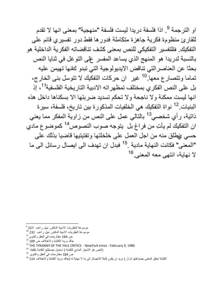 ‫الترجمة‬ ‫او‬9
.‫اذا‬‫فلسفة‬ ‫لٌست‬ ‫درٌدا‬ ‫فلسفة‬"‫منهجٌة‬"‫تقدم‬ ‫ال‬ ‫انها‬ ‫بمعنى‬
‫منظو‬ ‫للقارئ‬‫م‬‫متكاملة‬ ‫جاهزة‬ ‫فكرٌة‬ ‫ة‬‫على‬ ‫قائم‬ ‫تفسٌري‬ ‫دور‬ ‫فقط‬ ‫فدورها‬
‫التفكٌك‬.‫ف‬‫هو‬ ‫الداخلٌة‬ ‫الفكرٌة‬ ‫تناقضاته‬ ‫كشف‬ ‫بمعنى‬ ‫للنص‬ ً‫التفكٌك‬ ‫التفسٌر‬
‫هو‬ ‫لدرٌدا‬ ‫بالنسبة‬‫ع‬ ‫المفسر‬ ‫ٌساعد‬ ‫الذي‬ ‫المنهج‬‫النص‬ ‫ثناٌا‬ ً‫ف‬ ‫التوغل‬ ‫لى‬
‫عن‬ ‫بحثا‬‫تبد‬ ً‫الت‬ ‫االٌدٌولوجٌة‬ ‫تناقض‬ ً‫العناصرالت‬‫و‬‫ك‬‫علٌه‬ ‫تهٌمن‬ ‫انها‬
‫تماما‬‫معها‬ ‫وتتصارع‬.10
‫ان‬ ‫غٌر‬‫حركات‬‫التفكٌك‬‫ال‬‫تتوسل‬‫بنى‬‫الخارج‬،
‫على‬ ‫بل‬‫النص‬‫الفكر‬‫ي‬‫الفلسفٌة‬ ‫التارٌخٌة‬ ‫االدبٌة‬ ‫تمظهراته‬ ‫بمختلف‬11
،‫إذ‬
‫انها‬‫لٌست‬‫ممكنة‬‫وال‬‫ناجحة‬‫وال‬‫تحكم‬‫تسدٌد‬‫ضربتها‬‫اال‬‫بسكناها‬‫داخل‬‫هذه‬
‫البنٌات‬.12
‫التفكٌك‬ ‫نواة‬،‫تارٌخ‬ ‫بٌن‬ ‫المذكورة‬ ‫الخلفٌات‬ ً‫ه‬‫فلسفة‬‫سٌرة‬ ،
ً‫شخص‬ ‫رأي‬ ،‫ذاتٌة‬13
‫المفكر‬ ‫زاوٌة‬ ‫من‬ ‫النص‬ ‫على‬ ‫عمل‬ ً‫بالتال‬ً‫ٌعن‬ ‫مما‬
‫فراغ‬ ‫من‬ ِ‫ت‬‫ٌأ‬ ‫لم‬ ‫التفكٌك‬ ‫ان‬‫بل‬‫ٌتو‬‫النصوص‬ ‫صوب‬ ‫جه‬14
‫مادي‬ ‫كموضوع‬
‫ي‬ ً‫حس‬‫وتفتٌتٌها‬ ‫خلخلتها‬ ‫على‬ ‫العمل‬ ‫اجل‬ ‫من‬ ‫منه‬ ‫نطلق‬‫على‬ ‫بذلك‬ ‫قاضٌا‬
"‫المعنى‬"‫مادٌة‬ ‫النهاٌة‬ ‫فكانت‬.15
‫ما‬ ‫الى‬ ‫رسائل‬ ‫اٌصال‬ ‫الى‬ ‫تهدف‬ ‫ان‬ ‫فبدل‬
‫المعنى‬ ‫معه‬ ‫انتهى‬ ،‫نهاٌة‬ ‫ال‬.16
9
227 ‫موسوعة‬‫النظرٌات‬‫االدبٌة‬‫الدكتور‬‫نبٌل‬‫راغب‬
10
232 ‫موسوعة‬‫النظرٌات‬‫االدبٌة‬‫الدكتور‬‫نبٌل‬‫راغب‬
11
‫ص‬184‫مطارحات‬ً‫ف‬‫العقل‬‫والتنوٌر‬
12
‫جاك‬‫درٌدا‬‫الكتابة‬‫واالختالف‬‫ص‬109
13
THE TYRANNY OF THE YALE CRITICS - NewYork times : February 9, 1986
14
‫النص‬‫هو‬‫االنجاز‬‫المادي‬‫للكتابة‬(‫مصطلح‬ ‫استبدل‬‫الكتابة‬‫ب‬‫اللغة‬ )
15
‫ص‬184‫مطارحات‬ً‫ف‬‫العقل‬‫والتنوٌر‬
16
‫الكتابة‬‫تخلق‬‫المعنى‬‫بصٌاغتها‬‫اٌا‬)..(‫نرٌد‬‫ان‬‫ٌكون‬‫قابال‬‫لالٌصال‬‫الى‬‫ما‬‫ال‬‫نهاٌة‬‫له‬(‫جاك‬‫درٌدا‬‫الكتابة‬‫واالختالف‬114
 