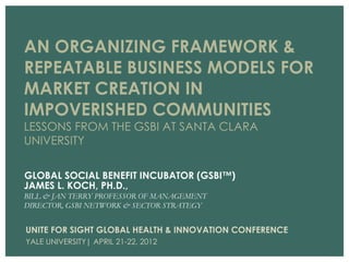 AN ORGANIZING FRAMEWORK &
REPEATABLE BUSINESS MODELS FOR
MARKET CREATION IN
IMPOVERISHED COMMUNITIES
LESSONS FROM THE GSBI AT SANTA CLARA
UNIVERSITY

GLOBAL SOCIAL BENEFIT INCUBATOR (GSBI™)
JAMES L. KOCH, PH.D.,
BILL & JAN TERRY PROFESSOR OF MANAGEMENT
DIRECTOR, GSBI NETWORK & SECTOR STRATEGY


UNITE FOR SIGHT GLOBAL HEALTH & INNOVATION CONFERENCE
YALE UNIVERSITY| APRIL 21-22, 2012
 