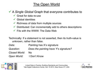 The Open World
ü  A Single Global Graph that everyone contributes to
ü 
ü 
ü 
ü 
ü 

Great for data re-use
Global identities
Richness of data from multiple sources
Distributed: Can incrementally add to others descriptions
Fits with the WWW: The Data Web

Technically: If a statement is not asserted, then its truth-value is
unknown, rather than false.
Data:
Painting has X’s signature
Question:
Does the painting have Y’s signature?
Closed World: No
Open World:
I Don’t Know

Linked Data in Practice: Building Standards and Communities
Yale Digital Collections Center, Nov 19 2013, New Haven CT, USA

12

 
