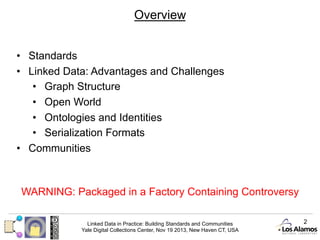 Overview
•  Standards
•  Linked Data: Advantages and Challenges
•  Graph Structure
•  Open World
•  Ontologies and Identities
•  Serialization Formats
•  Communities

WARNING: Packaged in a Factory Containing Controversy
Linked Data in Practice: Building Standards and Communities
Yale Digital Collections Center, Nov 19 2013, New Haven CT, USA

2

 
